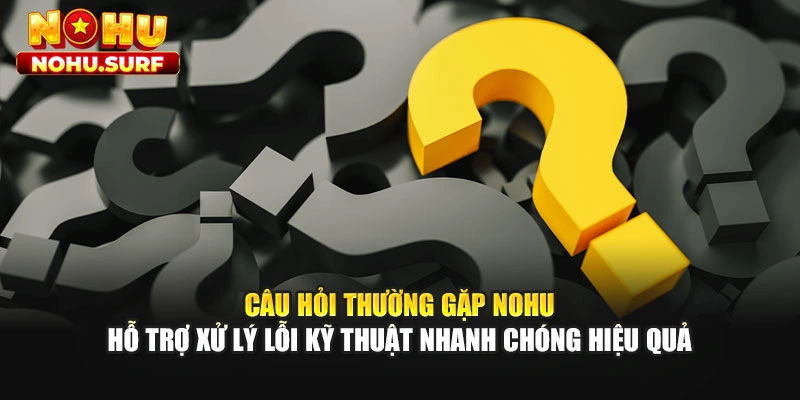 Câu hỏi thường gặp Nohu hỗ trợ xử lý lỗi kỹ thuật nhanh chóng hiệu quả